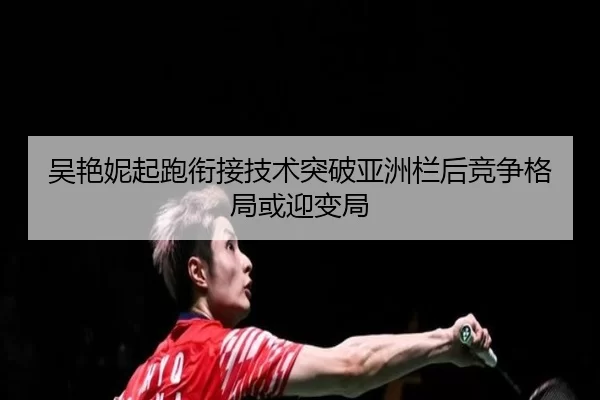 吴艳妮起跑衔接技术突破亚洲栏后竞争格局或迎变局